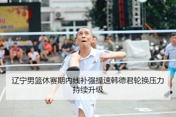 辽宁男篮休赛期内线补强提速韩德君轮换压力持续升级